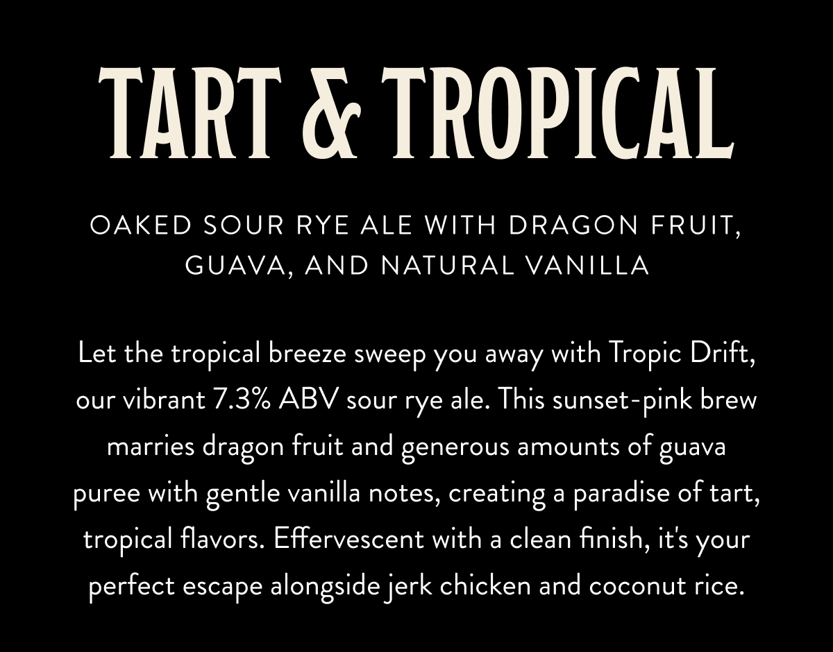 TART & TROPICAL: Oaked Sour Rye Ale with Dragon Fruit, Guava, and Natural Vanilla. Let the tropical breeze sweep you away with Tropic Drift, our vibrant 7.3% ABV sour rye ale. This sunset-pink brew marries dragon fruit and generous amounts of guava puree with gentle vanilla notes, creating a paradise of tart, tropical flavors. Effervescent with a clean finish, it's your perfect escape alongside jerk chicken and coconut rice. TART & TROPICAL: Oaked Sour Rye Ale with Dragon Fruit, Guava, and Natural Vanilla. Let the tropical breeze sweep you away with Tropic Drift, our vibrant 7.3% ABV sour rye ale. This sunset-pink brew marries dragon fruit and generous amounts of guava puree with gentle vanilla notes, creating a paradise of tart, tropical flavors. Effervescent with a clean finish, it's your perfect escape alongside jerk chicken and coconut rice.