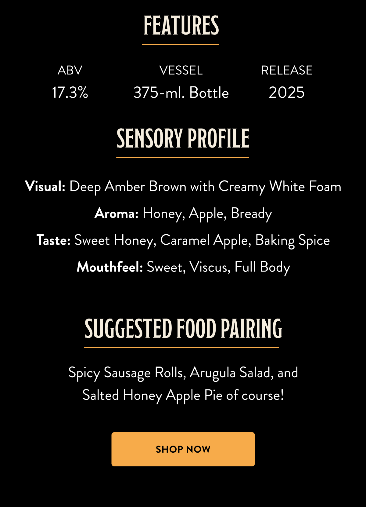 Barrel Pie Barrel-Aged Ale $22.00 Bourbon Barrel-Aged Ale with Apples, Honey, Pretzels, Cinnamon, Nutmeg, Vanilla, and Salt Who needs a fork when you can drink your dessert? This bourbon barrel-aged treat captures the essence of salted honey apple pie, complete with pretzel "crust" and spices. Sweet honey mingles with caramel apple and baking spices in this decadent liquid masterpiece. Pairs perfectly with spicy sausage rolls – or another slice of pie. Sensory Profile: Visual: Deep Amber Brown with Creamy White Foam Aroma: Honey, Apple, Bready Taste: Sweet Honey, Caramel Apple, Baking Spice Mouthfeel: Sweet, Viscus, Full Body Suggested Food Pairing: Spicy Sausage Rolls, Arugula Salad, and Salted Honey Apple Pie of course! 375-ml. Bottle Access Level: Hoarders, Reserve Barrel Pie Barrel-Aged Ale $22.00 Bourbon Barrel-Aged Ale with Apples, Honey, Pretzels, Cinnamon, Nutmeg, Vanilla, and Salt Who needs a fork when you can drink your dessert? This bourbon barrel-aged treat captures the essence of salted honey apple pie, complete with pretzel "crust" and spices. Sweet honey mingles with caramel apple and baking spices in this decadent liquid masterpiece. Pairs perfectly with spicy sausage rolls – or another slice of pie. Sensory Profile: Visual: Deep Amber Brown with Creamy White Foam Aroma: Honey, Apple, Bready Taste: Sweet Honey, Caramel Apple, Baking Spice Mouthfeel: Sweet, Viscus, Full Body Suggested Food Pairing: Spicy Sausage Rolls, Arugula Salad, and Salted Honey Apple Pie of course! 375-ml. Bottle Access Level: Hoarders, Reserve