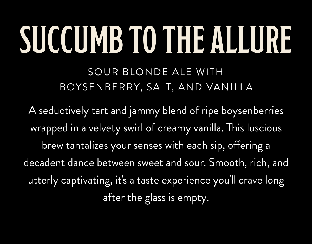 Succumb To The Allure - Sour Blonde Ale With Boysen Berry, Salt, and Vanilla. A seductively tart and jammy blend of ripe boysenberries wrapped in a velvety swirl of creamy vanilla. This luscious brew tantalizes your senses with each sip, offering a decadent dance between sweet and sour. Smooth, rich, and utterly captivating, it's a taste experience you'll crave long after the glass is empty. Succumb To The Allure - Sour Blonde Ale With Boysen Berry, Salt, and Vanilla. A seductively tart and jammy blend of ripe boysenberries wrapped in a velvety swirl of creamy vanilla. This luscious brew tantalizes your senses with each sip, offering a decadent dance between sweet and sour. Smooth, rich, and utterly captivating, it's a taste experience you'll crave long after the glass is empty.