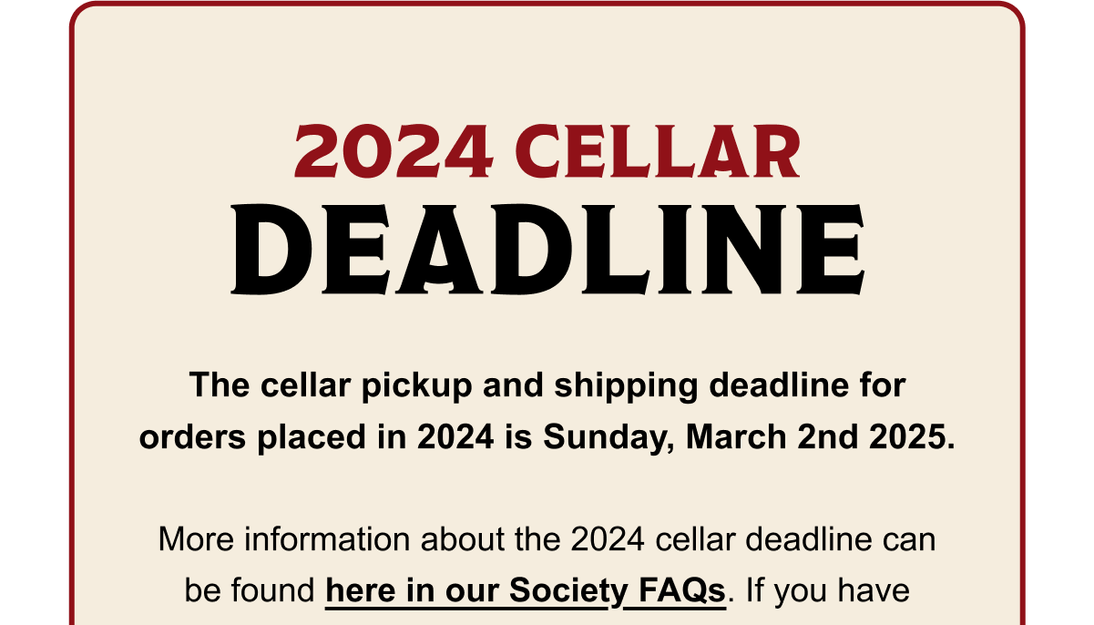 2024 Cellar Deadline: The cellar pickup and shipping deadline for orders placed in 2024 is Sunday, March 2nd 2025. Visit our Society FAQ for more info. 2024 Cellar Deadline: The cellar pickup and shipping deadline for orders placed in 2024 is Sunday, March 2nd 2025. Visit our Society FAQ for more info.