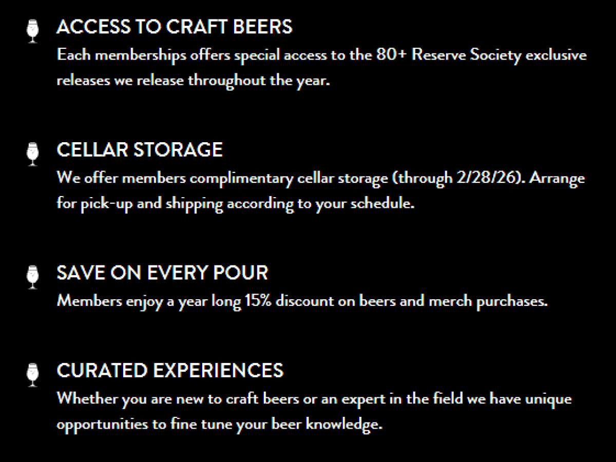 ACCESS TO CRAFT BEERS Each memberships offers special access to the 80+ Reserve Society exclusive releases we release throughout the year. CELLAR STORAGE We offer members complimentary cellar storage (through 2/28/26). Arrange for pick-up and shipping according to your schedule. SAVE ON EVERY POUR Members enjoy a year long 15% discount on beers and merch purchases. CURATED EXPERIENCES Whether you are new to craft beers or an expert in the field we have unique opportunities to fine tune your beer knowledge. ACCESS TO CRAFT BEERS Each memberships offers special access to the 80+ Reserve Society exclusive releases we release throughout the year. CELLAR STORAGE We offer members complimentary cellar storage (through 2/28/26). Arrange for pick-up and shipping according to your schedule. SAVE ON EVERY POUR Members enjoy a year long 15% discount on beers and merch purchases. CURATED EXPERIENCES Whether you are new to craft beers or an expert in the field we have unique opportunities to fine tune your beer knowledge.