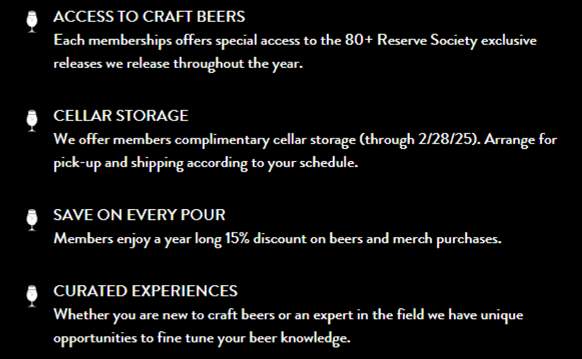 ACCESS TO CRAFT BEERS Each memberships offers special access to the 80+ Reserve Society exclusive releases we release throughout the year. CELLAR STORAGE We offer members complimentary cellar storage (through 2/28/25). Arrange for pick-up and shipping according to your schedule. SAVE ON EVERY POUR Members enjoy a year long 15% discount on beers and merch purchases. CURATED EXPERIENCES Whether you are new to craft beers or an expert in the field we have unique opportunities to fine tune your beer knowledge. ACCESS TO CRAFT BEERS Each memberships offers special access to the 80+ Reserve Society exclusive releases we release throughout the year. CELLAR STORAGE We offer members complimentary cellar storage (through 2/28/25). Arrange for pick-up and shipping according to your schedule. SAVE ON EVERY POUR Members enjoy a year long 15% discount on beers and merch purchases. CURATED EXPERIENCES Whether you are new to craft beers or an expert in the field we have unique opportunities to fine tune your beer knowledge.