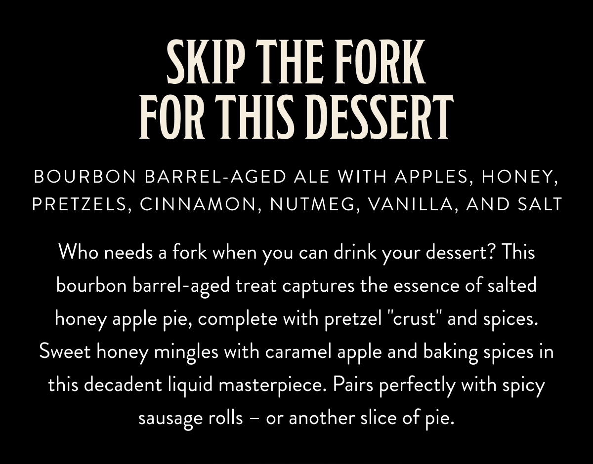 Who needs a fork when you can drink your dessert? This bourbon barrel-aged treat captures the essence of salted honey apple pie, complete with pretzel "crust" and spices. Sweet honey mingles with caramel apple and baking spices in this decadent liquid masterpiece. Pairs perfectly with spicy sausage rolls – or another slice of pie. Who needs a fork when you can drink your dessert? This bourbon barrel-aged treat captures the essence of salted honey apple pie, complete with pretzel "crust" and spices. Sweet honey mingles with caramel apple and baking spices in this decadent liquid masterpiece. Pairs perfectly with spicy sausage rolls – or another slice of pie.