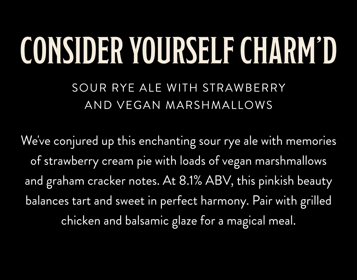 Consider Yourself Charm'd - Sour Rye Ale with Strawberry and Vegan Marshmallows - We've conjured up this enchanting sour rye ale with memories of strawberry cream pie with loads of vegan marshmallows and graham cracker notes. At 8.1% ABV, this pinkish beauty balances tart and sweet in perfect harmony. Pair with grilled chicken and balsamic glaze for a magical meal. Consider Yourself Charm'd - Sour Rye Ale with Strawberry and Vegan Marshmallows - We've conjured up this enchanting sour rye ale with memories of strawberry cream pie with loads of vegan marshmallows and graham cracker notes. At 8.1% ABV, this pinkish beauty balances tart and sweet in perfect harmony. Pair with grilled chicken and balsamic glaze for a magical meal.