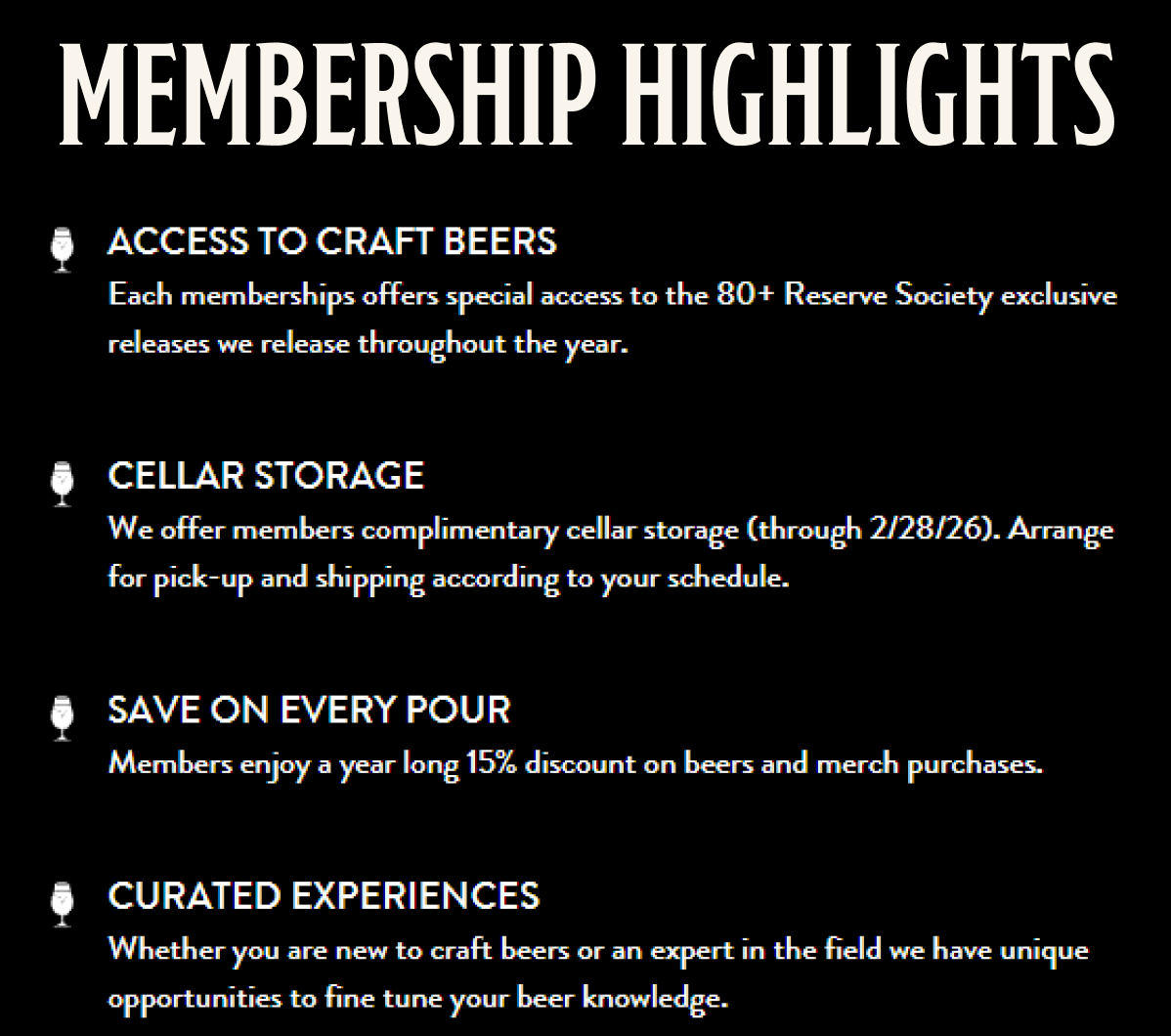 ACCESS TO CRAFT BEERS Each memberships offers special access to the 80+ Reserve Society exclusive releases we release throughout the year. CELLAR STORAGE We offer members complimentary cellar storage (through 2/28/26). Arrange for pick-up and shipping according to your schedule. SAVE ON EVERY POUR Members enjoy a year long 15% discount on beers and merch purchases. CURATED EXPERIENCES Whether you are new to craft beers or an expert in the field we have unique opportunities to fine tune your beer knowledge. ACCESS TO CRAFT BEERS Each memberships offers special access to the 80+ Reserve Society exclusive releases we release throughout the year. CELLAR STORAGE We offer members complimentary cellar storage (through 2/28/26). Arrange for pick-up and shipping according to your schedule. SAVE ON EVERY POUR Members enjoy a year long 15% discount on beers and merch purchases. CURATED EXPERIENCES Whether you are new to craft beers or an expert in the field we have unique opportunities to fine tune your beer knowledge.